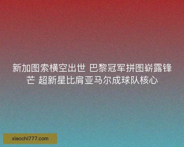 新加图索横空出世 巴黎冠军拼图崭露锋芒 超新星比肩亚马尔成球队核心
