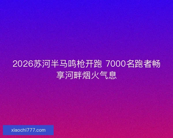 2026苏河半马鸣枪开跑 7000名跑者畅享河畔烟火气息