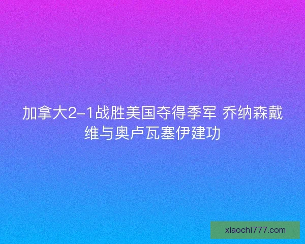 加拿大2-1战胜美国夺得季军 乔纳森戴维与奥卢瓦塞伊建功