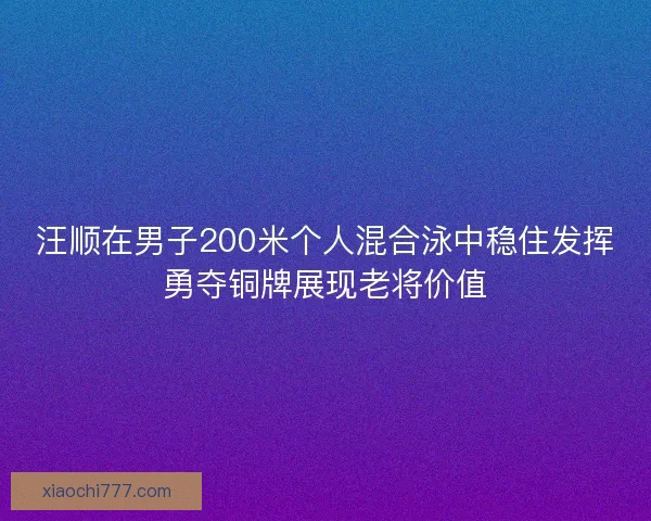 汪顺在男子200米个人混合泳中稳住发挥勇夺铜牌展现老将价值