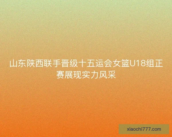 山东陕西联手晋级十五运会女篮U18组正赛展现实力风采